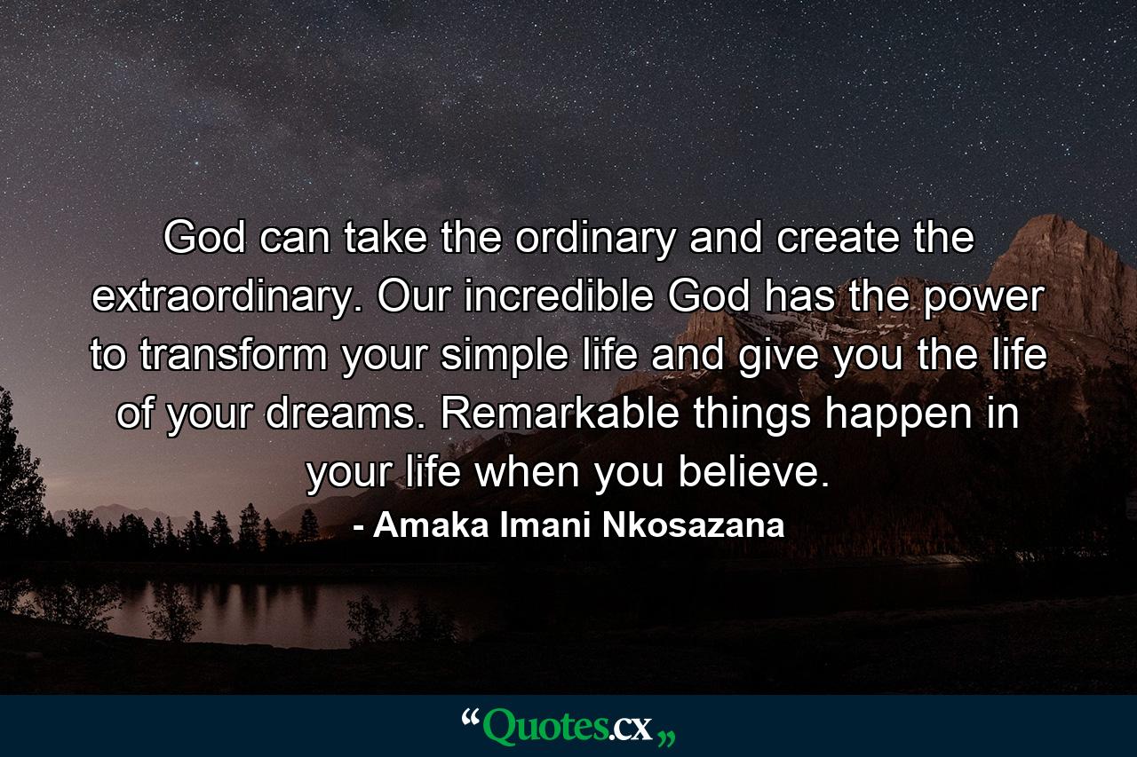 God can take the ordinary and create the extraordinary. Our incredible God has the power to transform your simple life and give you the life of your dreams. Remarkable things happen in your life when you believe. - Quote by Amaka Imani Nkosazana