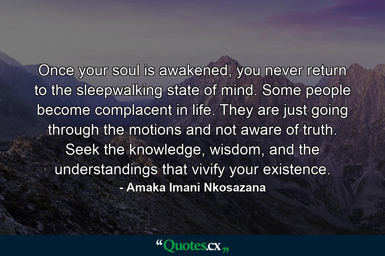 Once your soul is awakened, you never return to the sleepwalking state of mind. Some people become complacent in life. They are just going through the motions and not aware of truth. Seek the knowledge, wisdom, and the understandings that vivify your existence. - Quote by Amaka Imani Nkosazana