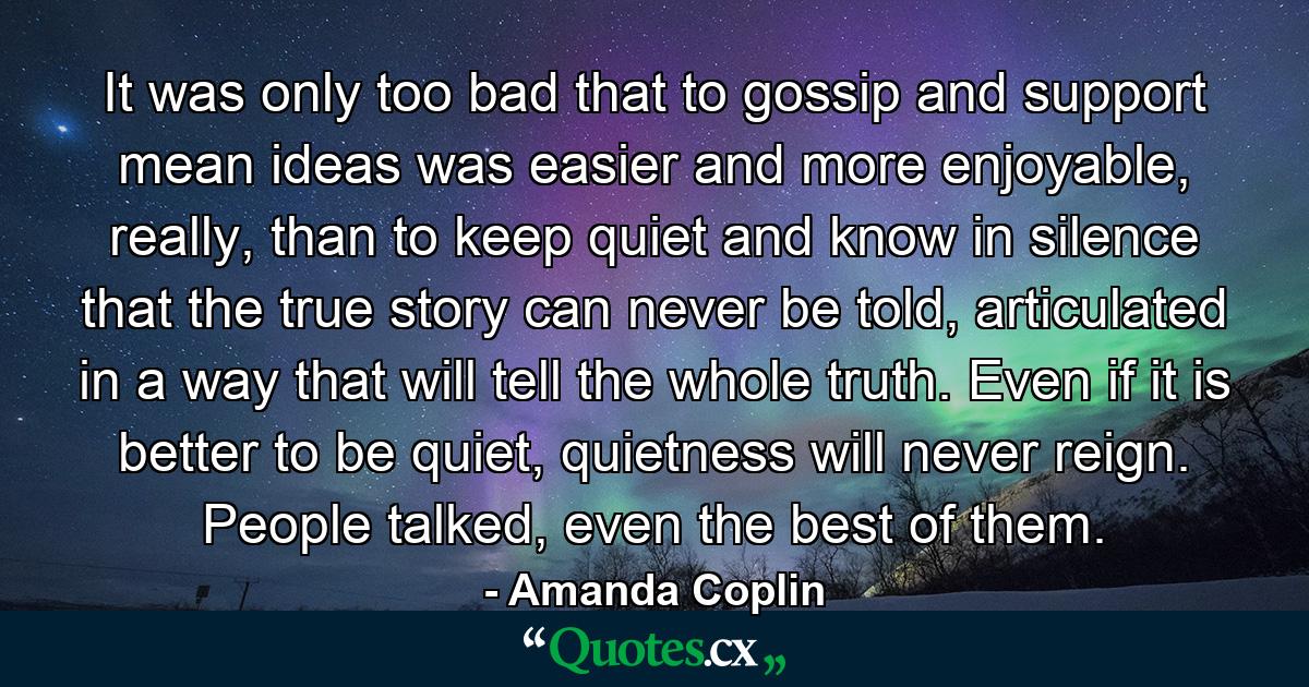 It was only too bad that to gossip and support mean ideas was easier and more enjoyable, really, than to keep quiet and know in silence that the true story can never be told, articulated in a way that will tell the whole truth. Even if it is better to be quiet, quietness will never reign. People talked, even the best of them. - Quote by Amanda Coplin