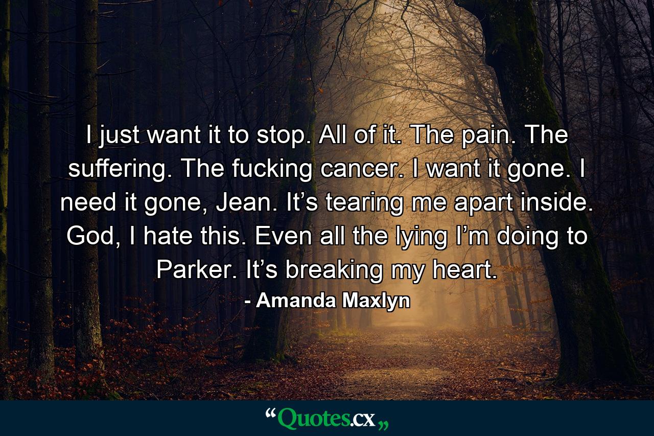 I just want it to stop. All of it. The pain. The suffering. The fucking cancer. I want it gone. I need it gone, Jean. It’s tearing me apart inside. God, I hate this. Even all the lying I’m doing to Parker. It’s breaking my heart. - Quote by Amanda Maxlyn