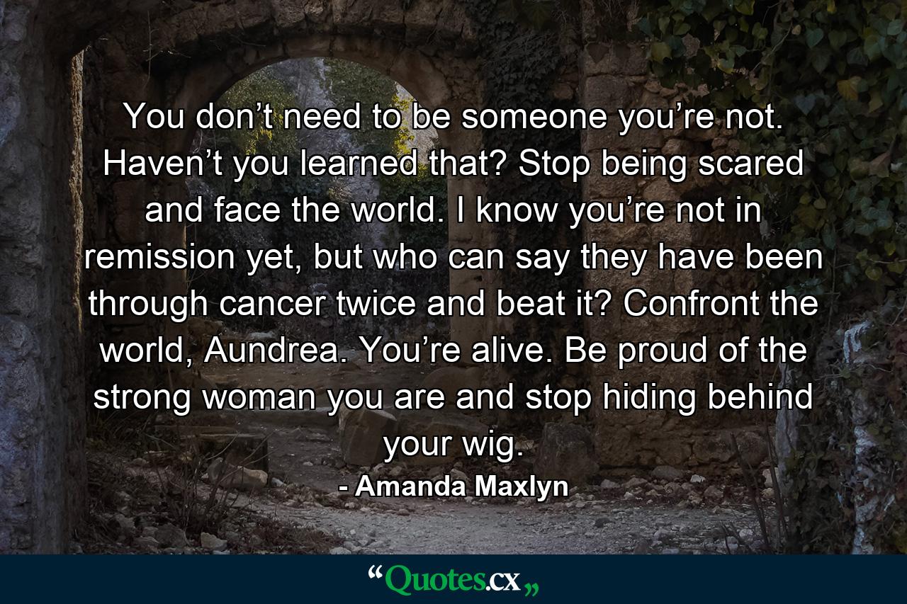 You don’t need to be someone you’re not. Haven’t you learned that? Stop being scared and face the world. I know you’re not in remission yet, but who can say they have been through cancer twice and beat it? Confront the world, Aundrea. You’re alive. Be proud of the strong woman you are and stop hiding behind your wig. - Quote by Amanda Maxlyn