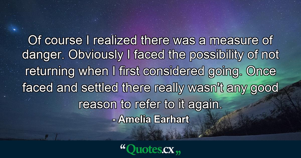 Of course I realized there was a measure of danger. Obviously I faced the possibility of not returning when I first considered going. Once faced and settled there really wasn't any good reason to refer to it again. - Quote by Amelia Earhart