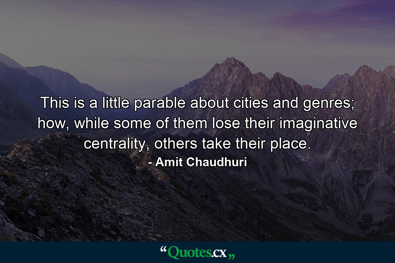 This is a little parable about cities and genres; how, while some of them lose their imaginative centrality, others take their place. - Quote by Amit Chaudhuri