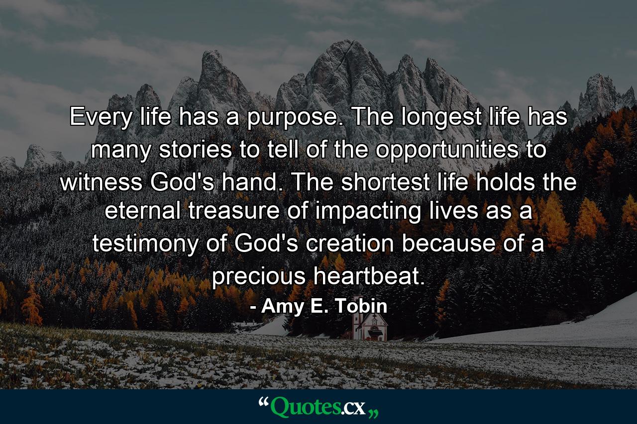 Every life has a purpose. The longest life has many stories to tell of the opportunities to witness God's hand. The shortest life holds the eternal treasure of impacting lives as a testimony of God's creation because of a precious heartbeat. - Quote by Amy E. Tobin