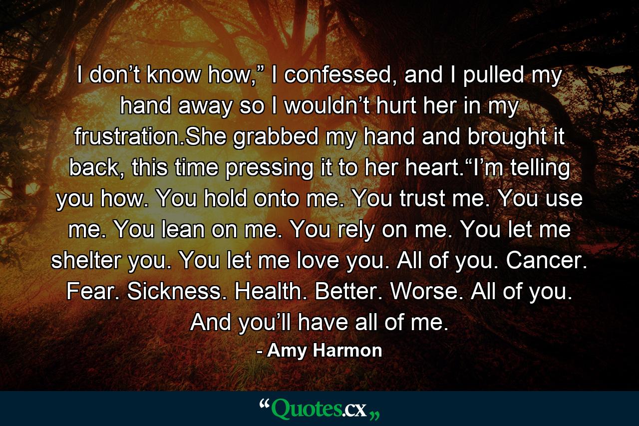 I don’t know how,” I confessed, and I pulled my hand away so I wouldn’t hurt her in my frustration.She grabbed my hand and brought it back, this time pressing it to her heart.“I’m telling you how. You hold onto me. You trust me. You use me. You lean on me. You rely on me. You let me shelter you. You let me love you. All of you. Cancer. Fear. Sickness. Health. Better. Worse. All of you. And you’ll have all of me. - Quote by Amy Harmon