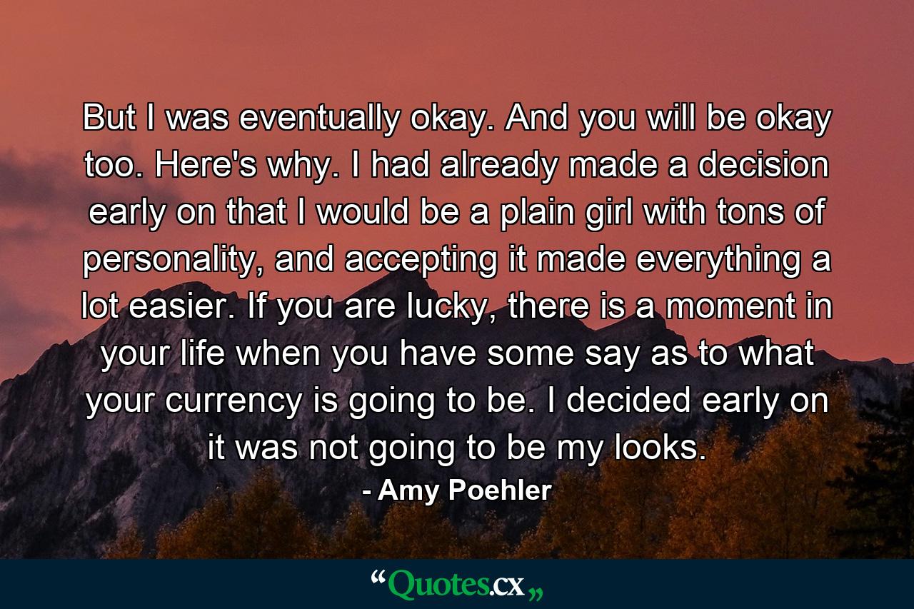 But I was eventually okay. And you will be okay too. Here's why. I had already made a decision early on that I would be a plain girl with tons of personality, and accepting it made everything a lot easier. If you are lucky, there is a moment in your life when you have some say as to what your currency is going to be. I decided early on it was not going to be my looks. - Quote by Amy Poehler