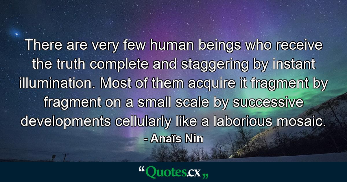 There are very few human beings who receive the truth  complete and staggering  by instant illumination. Most of them acquire it fragment by fragment  on a small scale  by successive developments  cellularly  like a laborious mosaic. - Quote by Anaïs Nin