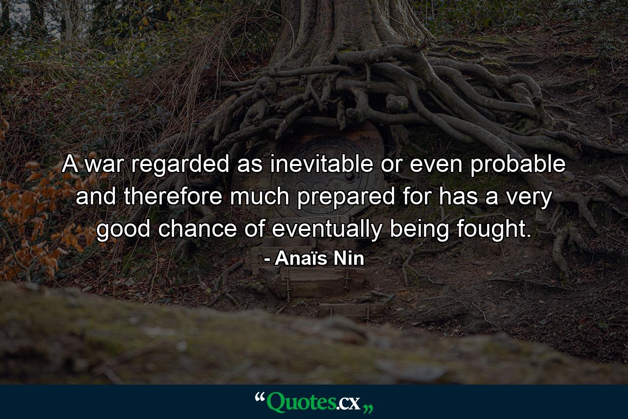 A war regarded as inevitable or even probable  and therefore much prepared for  has a very good chance of eventually being fought. - Quote by Anaïs Nin