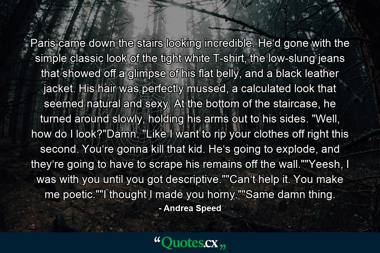 Paris came down the stairs looking incredible. He‘d gone with the simple classic look of the tight white T-shirt, the low-slung jeans that showed off a glimpse of his flat belly, and a black leather jacket. His hair was perfectly mussed, a calculated look that seemed natural and sexy. At the bottom of the staircase, he turned around slowly, holding his arms out to his sides. 