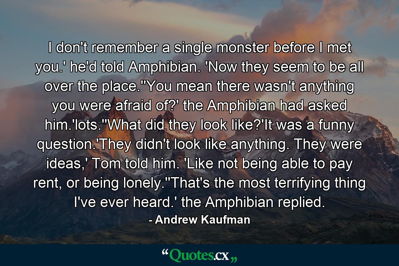 I don't remember a single monster before I met you.' he'd told Amphibian. 'Now they seem to be all over the place.''You mean there wasn't anything you were afraid of?' the Amphibian had asked him.'lots.''What did they look like?'It was a funny question.'They didn't look like anything. They were ideas,' Tom told him. 'Like not being able to pay rent, or being lonely.''That's the most terrifying thing I've ever heard.' the Amphibian replied. - Quote by Andrew Kaufman