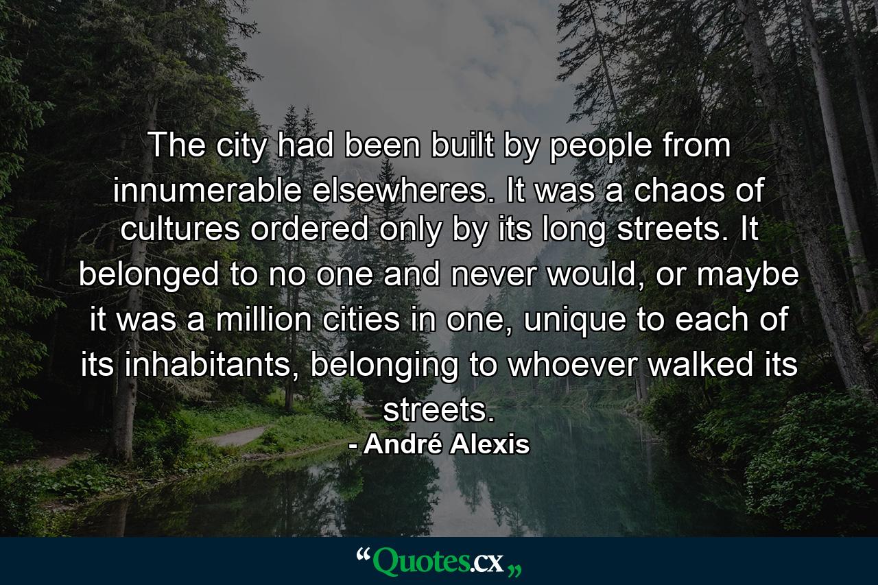 The city had been built by people from innumerable elsewheres. It was a chaos of cultures ordered only by its long streets. It belonged to no one and never would, or maybe it was a million cities in one, unique to each of its inhabitants, belonging to whoever walked its streets. - Quote by André Alexis