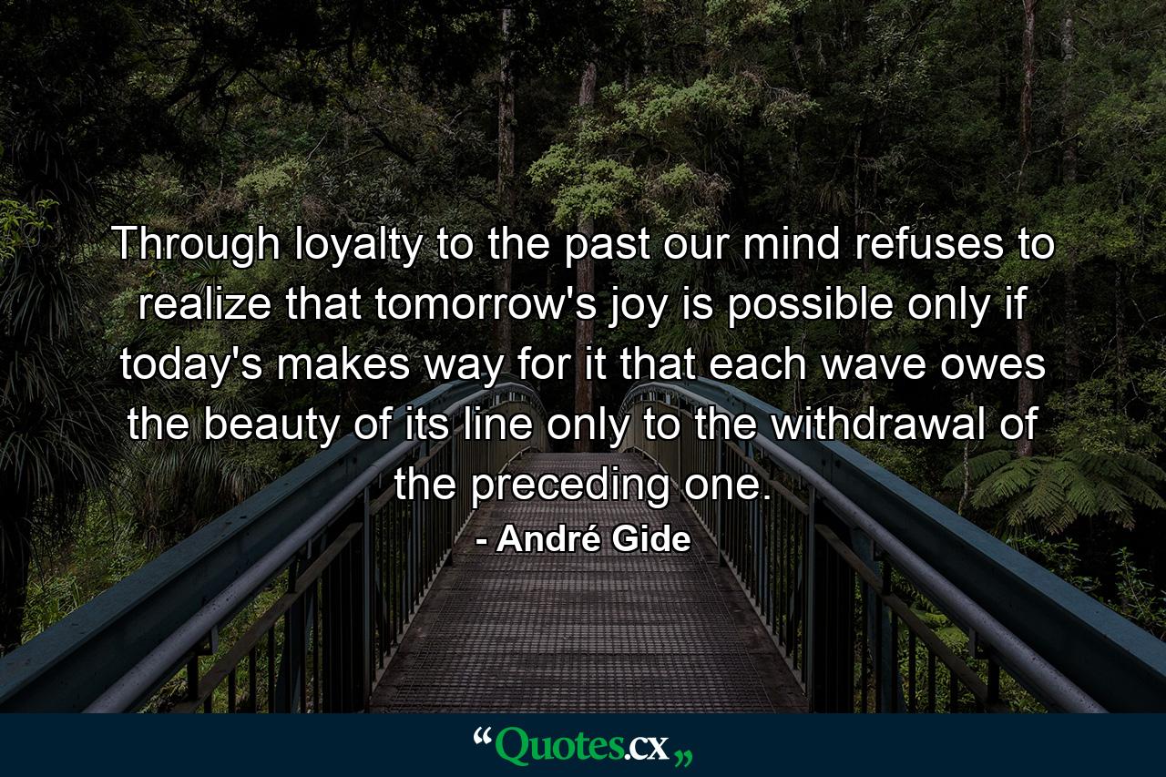 Through loyalty to the past  our mind refuses to realize that tomorrow's joy is possible only if today's makes way for it  that each wave owes the beauty of its line only to the withdrawal of the preceding one. - Quote by André Gide