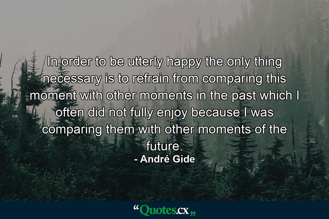 In order to be utterly happy  the only thing necessary is to refrain from comparing this moment with other moments in the past  which I often did not fully enjoy because I was comparing them with other moments of the future. - Quote by André Gide