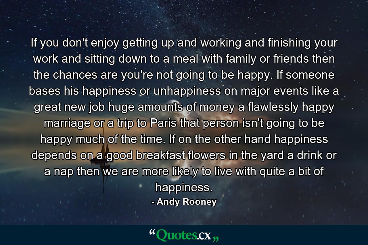 If you don't enjoy getting up and working and finishing your work and sitting down to a meal with family or friends  then the chances are you're not going to be happy. If someone bases his happiness or unhappiness on major events like a great new job  huge amounts of money  a flawlessly happy marriage or a trip to Paris  that person isn't going to be happy much of the time. If  on the other hand  happiness depends on a good breakfast  flowers in the yard  a drink or a nap  then we are more likely to live with quite a bit of happiness. - Quote by Andy Rooney