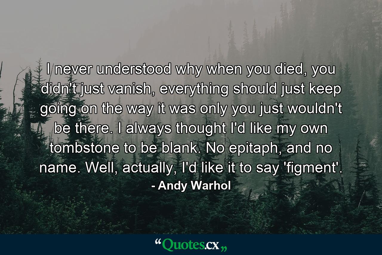 I never understood why when you died, you didn't just vanish, everything should just keep going on the way it was only you just wouldn't be there. I always thought I'd like my own tombstone to be blank. No epitaph, and no name. Well, actually, I'd like it to say 'figment'. - Quote by Andy Warhol