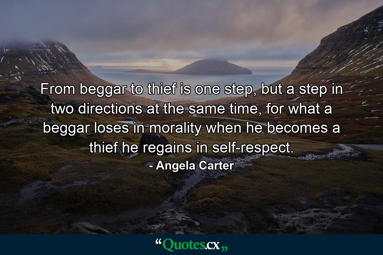 From beggar to thief is one step, but a step in two directions at the same time, for what a beggar loses in morality when he becomes a thief he regains in self-respect. - Quote by Angela Carter