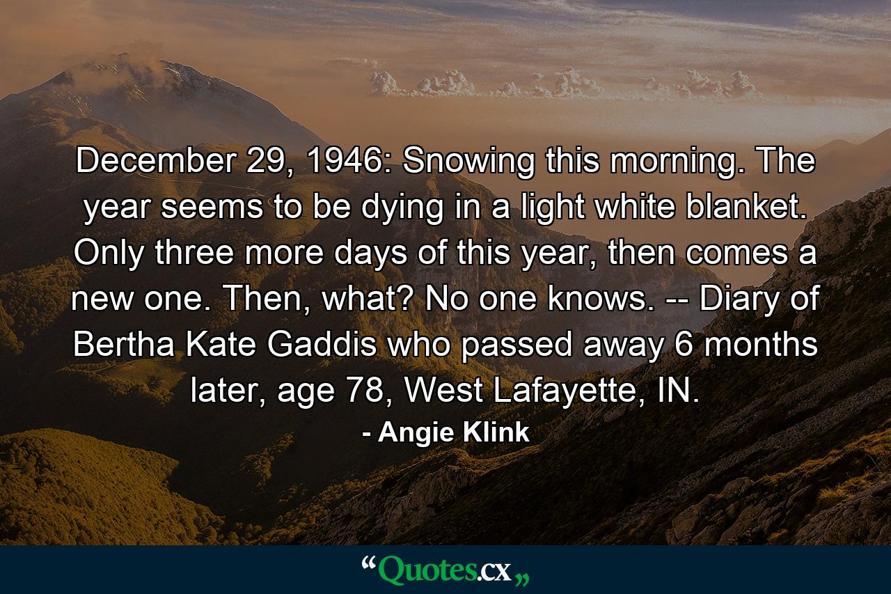 December 29, 1946: Snowing this morning. The year seems to be dying in a light white blanket. Only three more days of this year, then comes a new one. Then, what? No one knows.  -- Diary of Bertha Kate Gaddis who passed away 6 months later, age 78, West Lafayette, IN. - Quote by Angie Klink