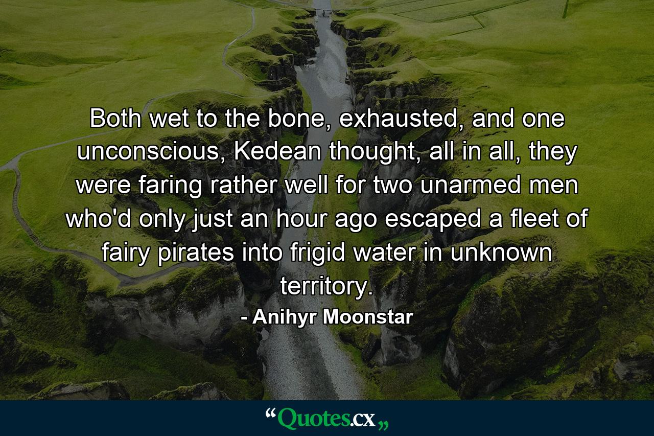 Both wet to the bone, exhausted, and one unconscious, Kedean thought, all in all, they were faring rather well for two unarmed men who'd only just an hour ago escaped a fleet of fairy pirates into frigid water in unknown territory. - Quote by Anihyr Moonstar