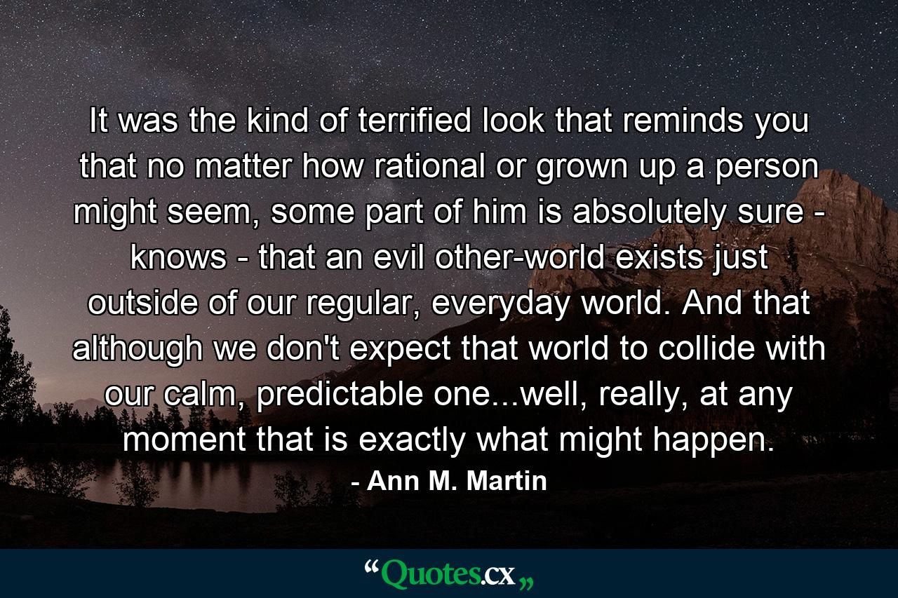 It was the kind of terrified look that reminds you that no matter how rational or grown up a person might seem, some part of him is absolutely sure - knows - that an evil other-world exists just outside of our regular, everyday world. And that although we don't expect that world to collide with our calm, predictable one...well, really, at any moment that is exactly what might happen. - Quote by Ann M. Martin