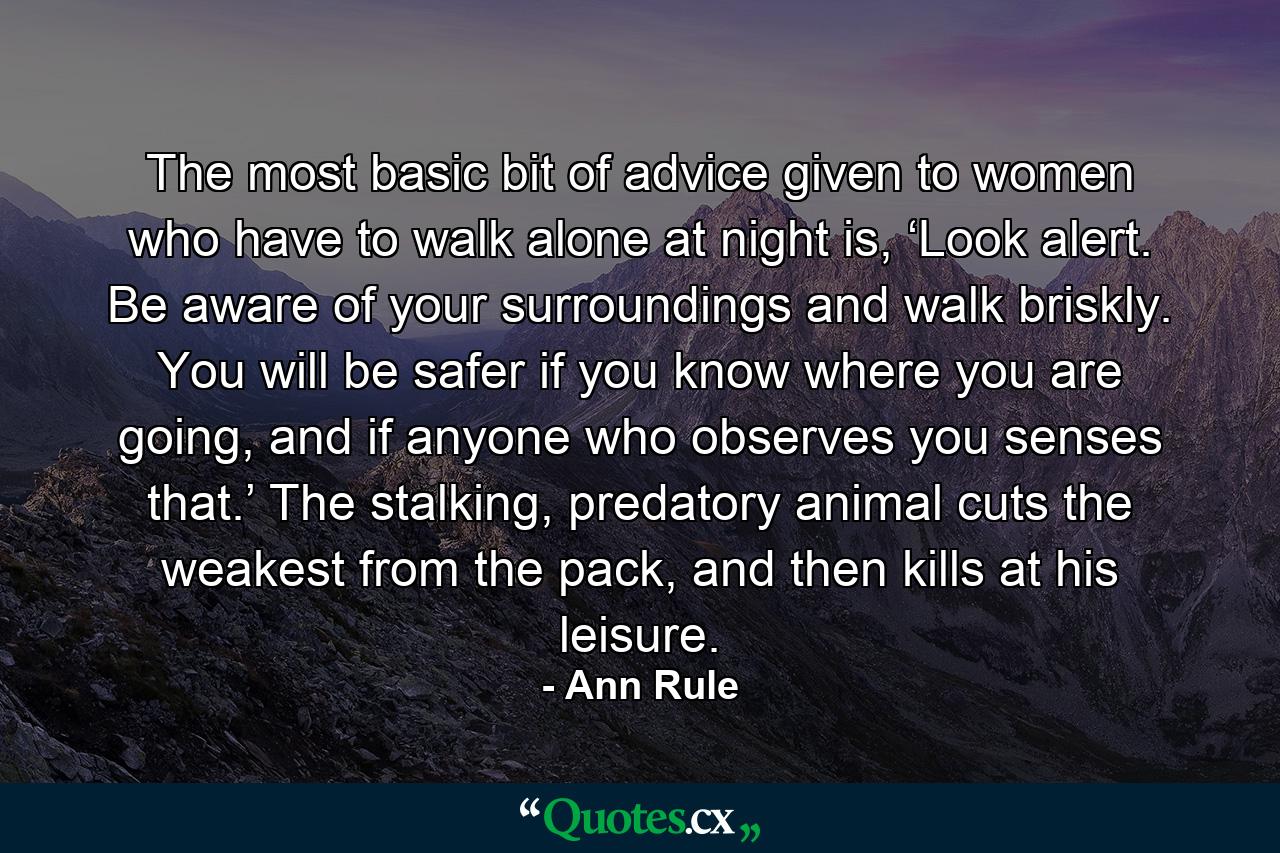 The most basic bit of advice given to women who have to walk alone at night is, ‘Look alert. Be aware of your surroundings and walk briskly. You will be safer if you know where you are going, and if anyone who observes you senses that.’ The stalking, predatory animal cuts the weakest from the pack, and then kills at his leisure. - Quote by Ann Rule