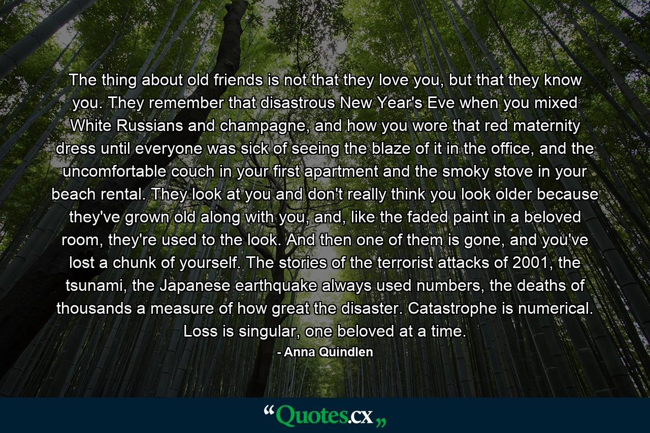 The thing about old friends is not that they love you, but that they know you. They remember that disastrous New Year's Eve when you mixed White Russians and champagne, and how you wore that red maternity dress until everyone was sick of seeing the blaze of it in the office, and the uncomfortable couch in your first apartment and the smoky stove in your beach rental. They look at you and don't really think you look older because they've grown old along with you, and, like the faded paint in a beloved room, they're used to the look. And then one of them is gone, and you've lost a chunk of yourself. The stories of the terrorist attacks of 2001, the tsunami, the Japanese earthquake always used numbers, the deaths of thousands a measure of how great the disaster. Catastrophe is numerical. Loss is singular, one beloved at a time. - Quote by Anna Quindlen