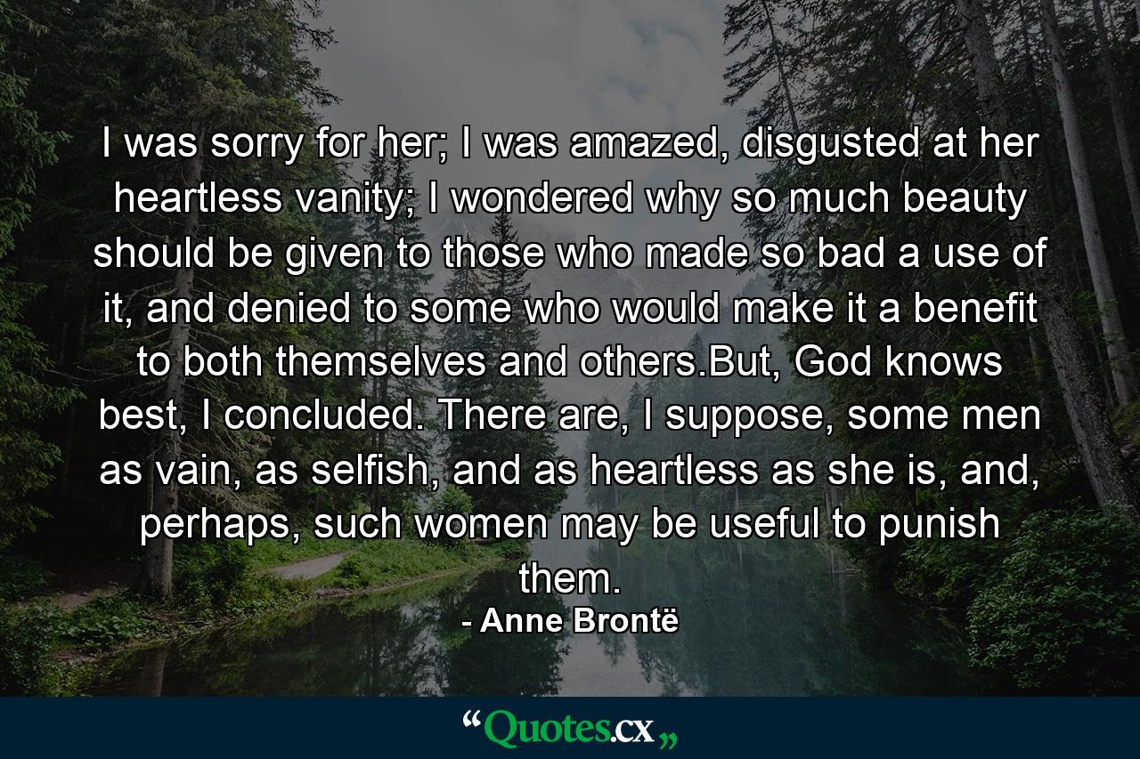 I was sorry for her; I was amazed, disgusted at her heartless vanity; I wondered why so much beauty should be given to those who made so bad a use of it, and denied to some who would make it a benefit to both themselves and others.But, God knows best, I concluded. There are, I suppose, some men as vain, as selfish, and as heartless as she is, and, perhaps, such women may be useful to punish them. - Quote by Anne Brontë