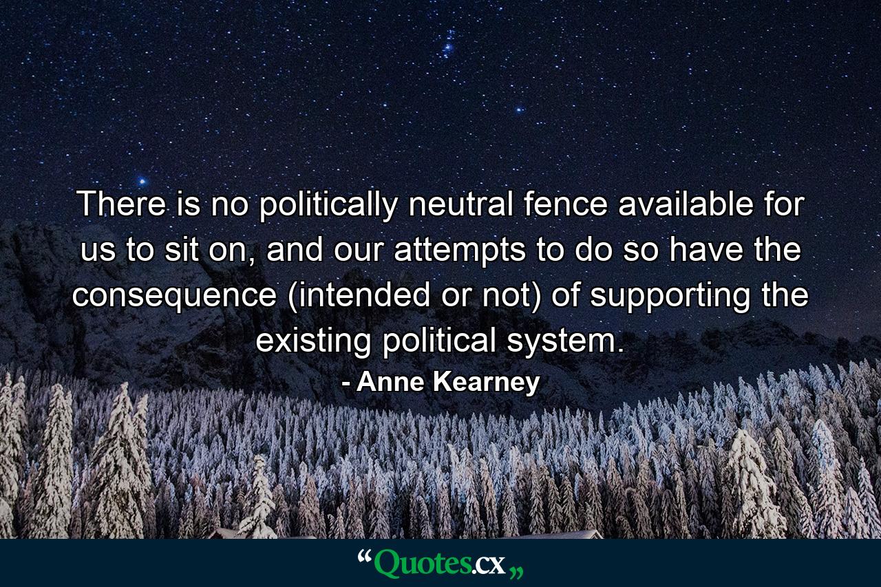 There is no politically neutral fence available for us to sit on, and our attempts to do so have the consequence (intended or not) of supporting the existing political system. - Quote by Anne Kearney