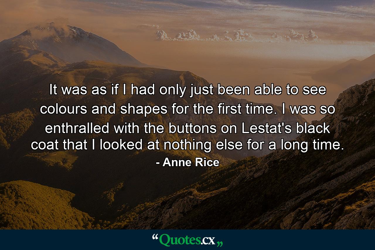 It was as if I had only just been able to see colours and shapes for the first time. I was so enthralled with the buttons on Lestat's black coat that I looked at nothing else for a long time. - Quote by Anne Rice