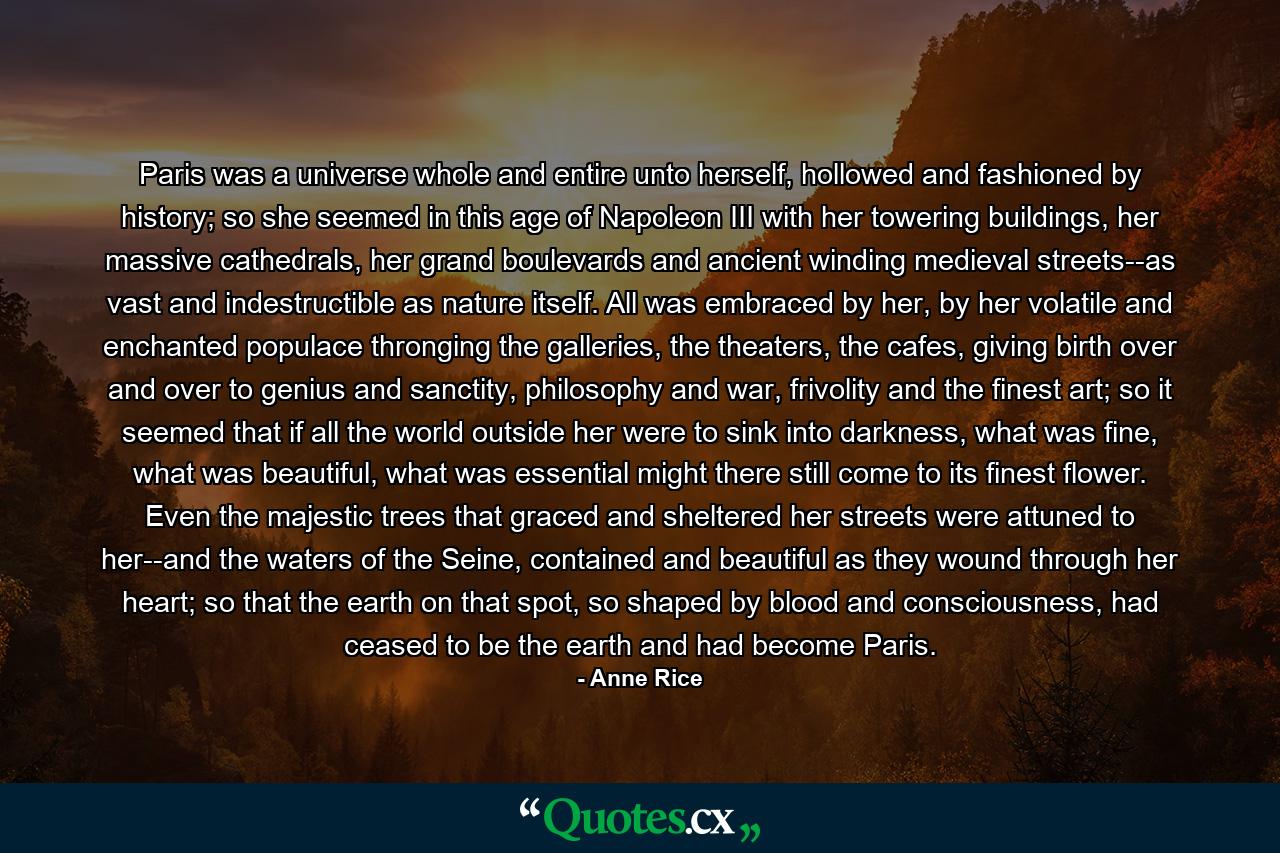 Paris was a universe whole and entire unto herself, hollowed and fashioned by history; so she seemed in this age of Napoleon III with her towering buildings, her massive cathedrals, her grand boulevards and ancient winding medieval streets--as vast and indestructible as nature itself. All was embraced by her, by her volatile and enchanted populace thronging the galleries, the theaters, the cafes, giving birth over and over to genius and sanctity, philosophy and war, frivolity and the finest art; so it seemed that if all the world outside her were to sink into darkness, what was fine, what was beautiful, what was essential might there still come to its finest flower. Even the majestic trees that graced and sheltered her streets were attuned to her--and the waters of the Seine, contained and beautiful as they wound through her heart; so that the earth on that spot, so shaped by blood and consciousness, had ceased to be the earth and had become Paris. - Quote by Anne Rice