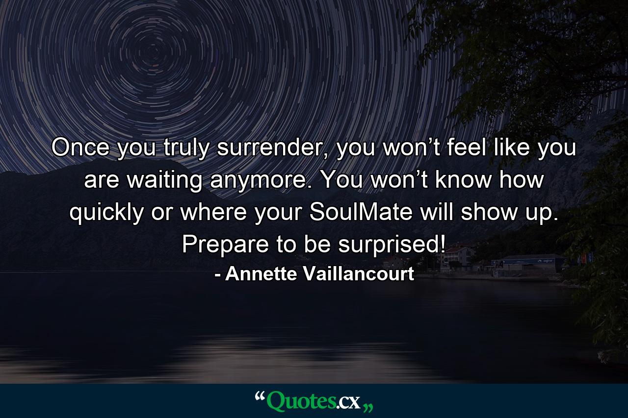 Once you truly surrender, you won’t feel like you are waiting anymore. You won’t know how quickly or where your SoulMate will show up. Prepare to be surprised! - Quote by Annette Vaillancourt