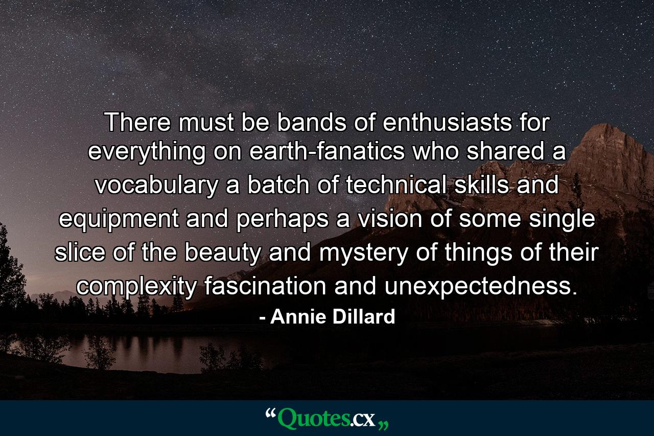 There must be bands of enthusiasts for everything on earth-fanatics who shared a vocabulary  a batch of technical skills and equipment  and  perhaps  a vision of some single slice of the beauty and mystery of things  of their complexity  fascination  and unexpectedness. - Quote by Annie Dillard