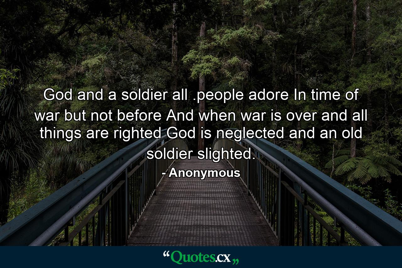 God and a soldier all .people adore In time of war  but not before  And when war is over and all things are righted  God is neglected and an old soldier slighted. - Quote by Anonymous