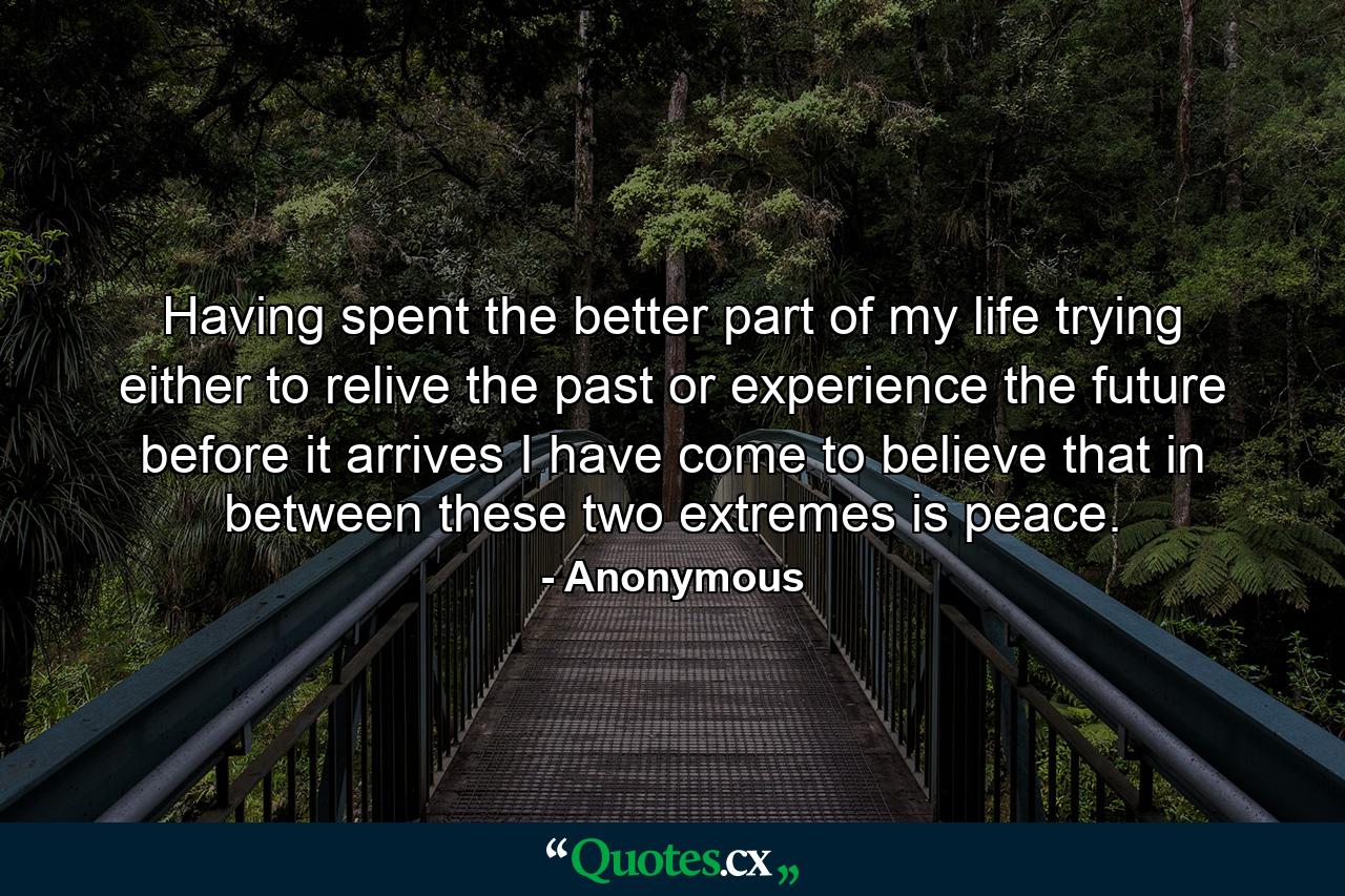 Having spent the better part of my life trying either to relive the past or experience the future before it arrives  I have come to believe that in between these two extremes is peace. - Quote by Anonymous