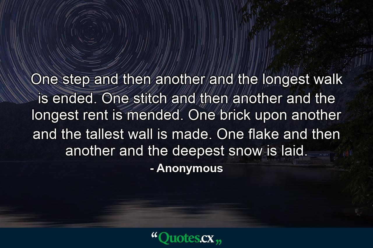 One step and then another  and the longest walk is ended. One stitch and then another  and the longest rent is mended. One brick upon another  and the tallest wall is made. One flake and then another  and the deepest snow is laid. - Quote by Anonymous