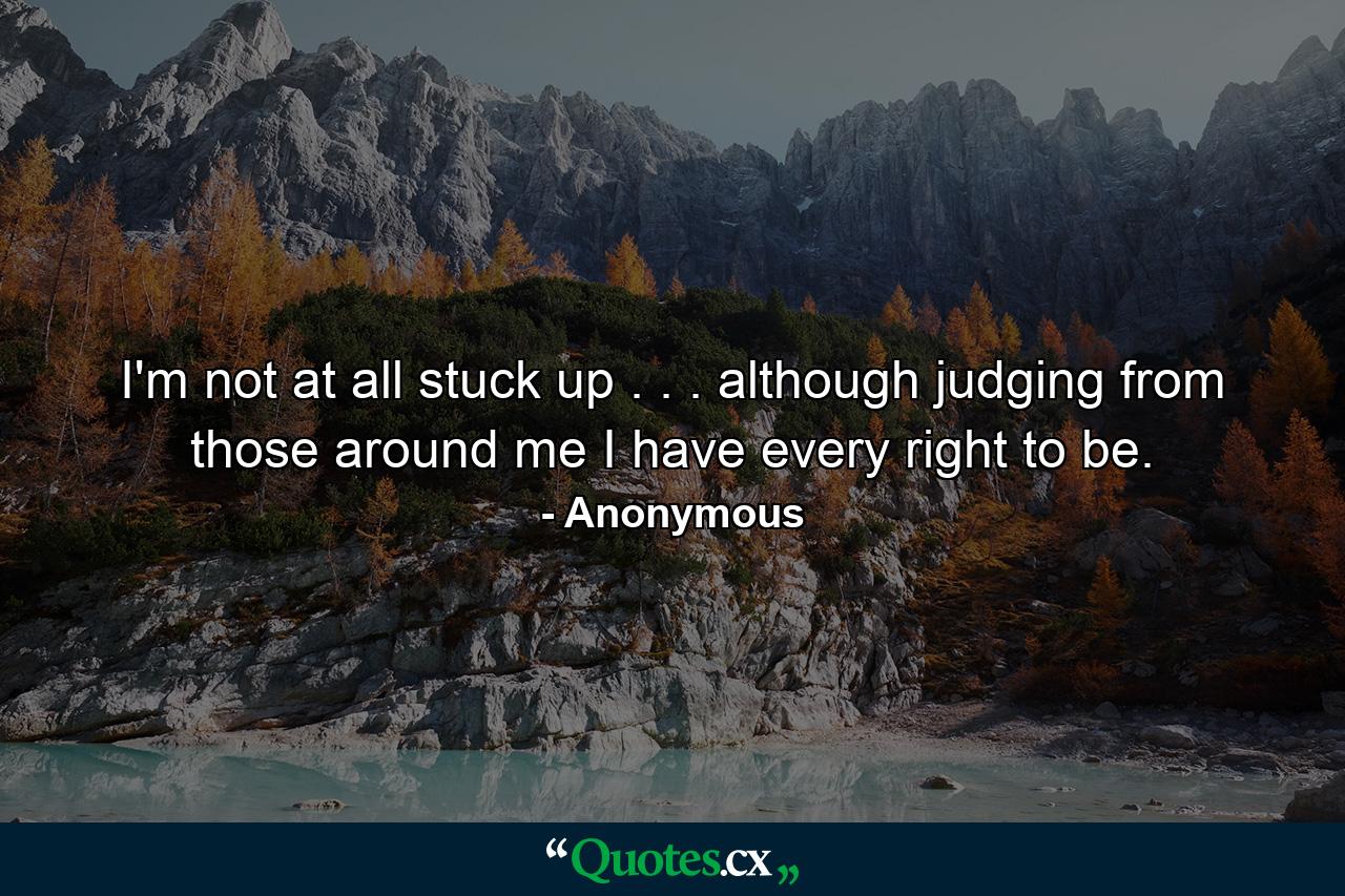 I'm not at all stuck up . . . although  judging from those around me  I have every right to be. - Quote by Anonymous