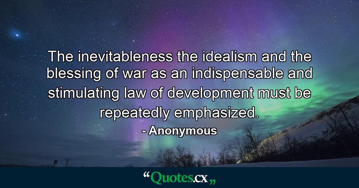 The inevitableness  the idealism  and the blessing of war  as an indispensable and stimulating law of development  must be repeatedly emphasized. - Quote by Anonymous