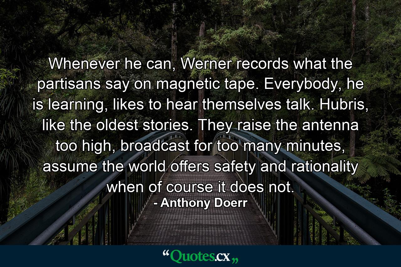 Whenever he can, Werner records what the partisans say on magnetic tape. Everybody, he is learning, likes to hear themselves talk. Hubris, like the oldest stories. They raise the antenna too high, broadcast for too many minutes, assume the world offers safety and rationality when of course it does not. - Quote by Anthony Doerr