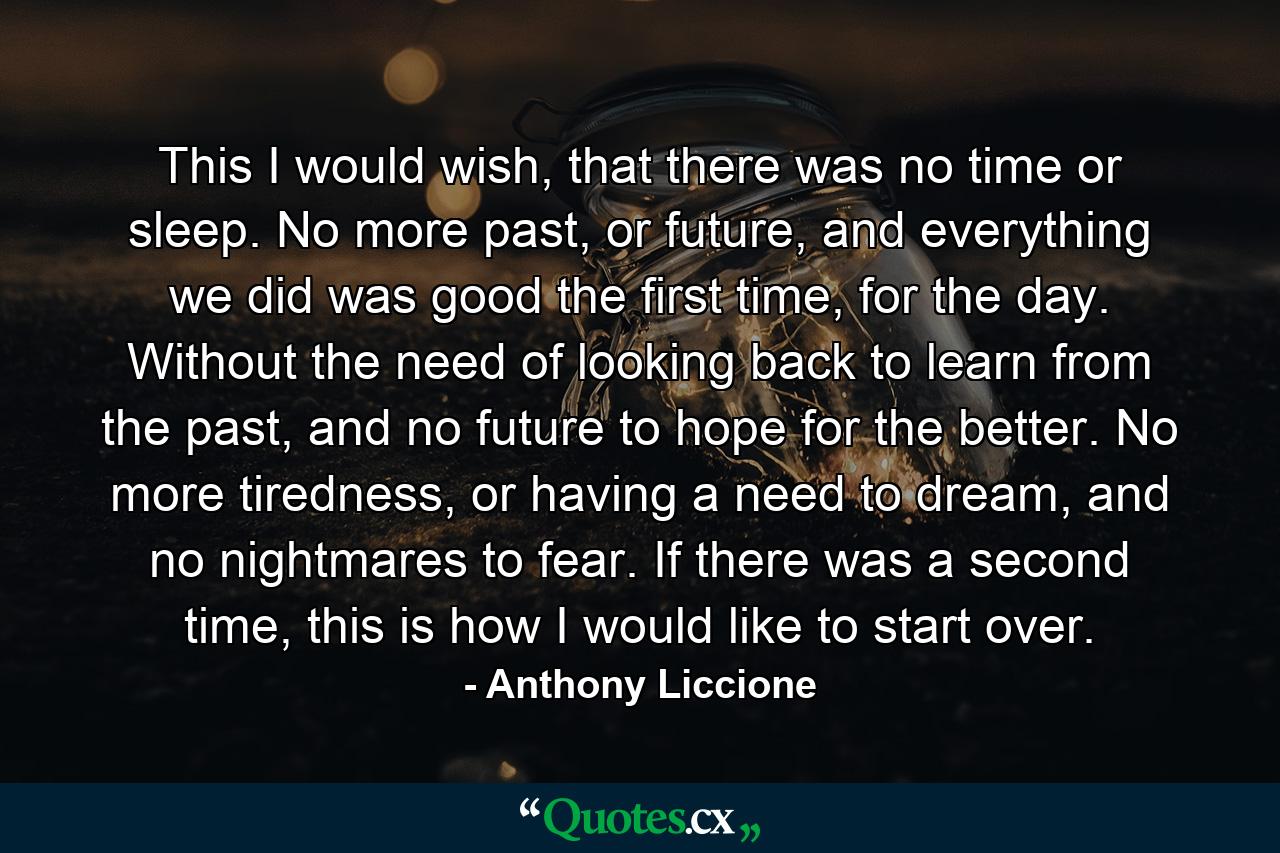 This I would wish, that there was no time or sleep. No more past, or future, and everything we did was good the first time, for the day. Without the need of looking back to learn from the past, and no future to hope for the better. No more tiredness, or having a need to dream, and no nightmares to fear. If there was a second time, this is how I would like to start over. - Quote by Anthony Liccione