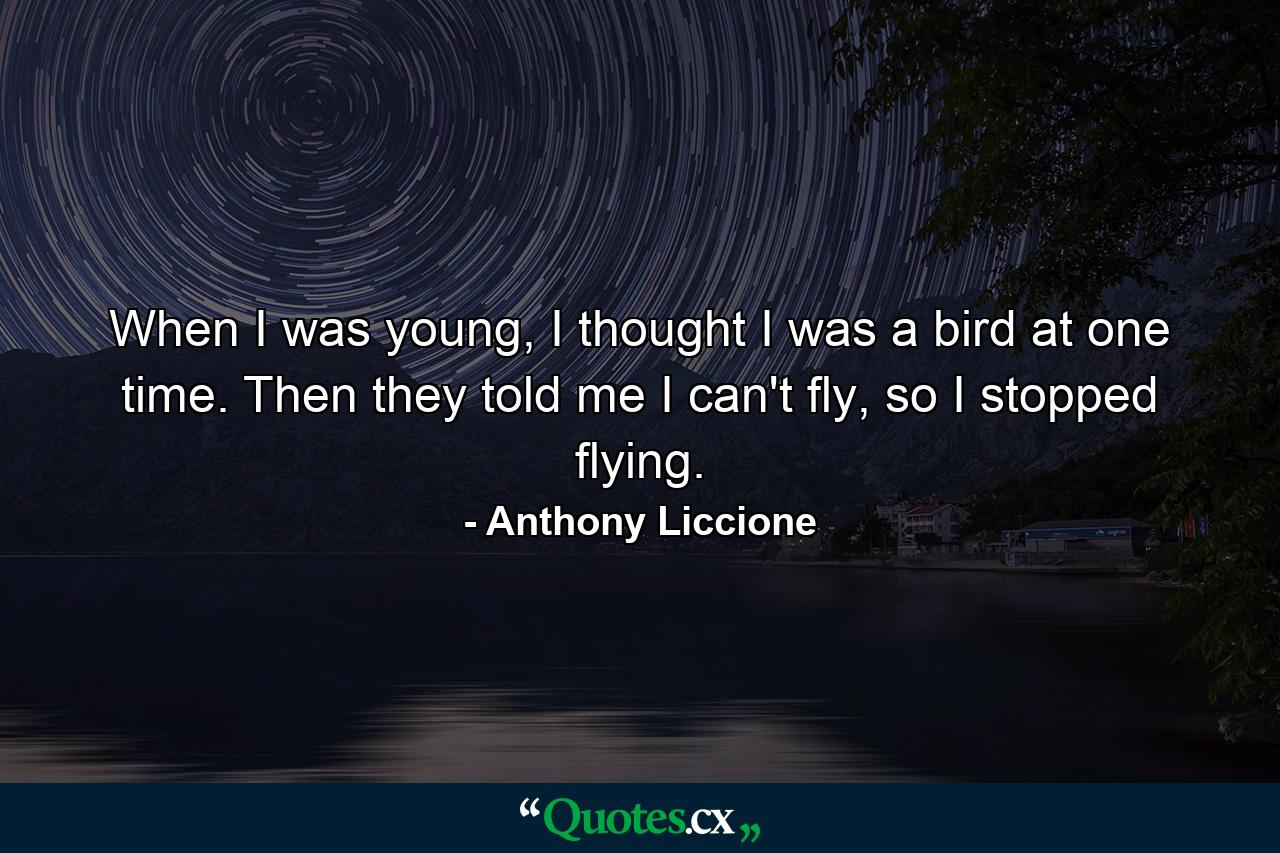 When I was young, I thought I was a bird at one time. Then they told me I can't fly, so I stopped flying. - Quote by Anthony Liccione