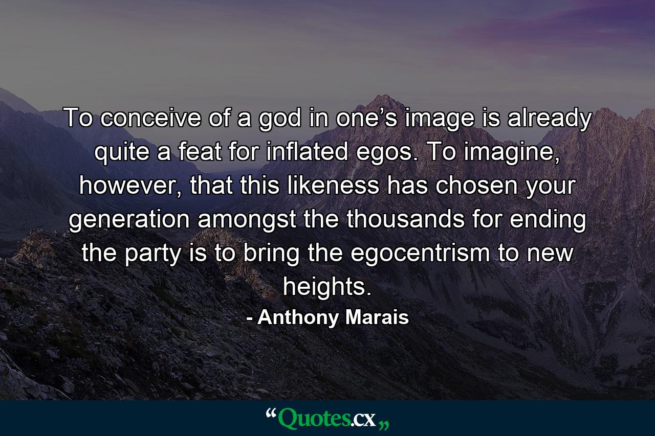 To conceive of a god in one’s image is already quite a feat for inflated egos. To imagine, however, that this likeness has chosen your generation amongst the thousands for ending the party is to bring the egocentrism to new heights. - Quote by Anthony Marais