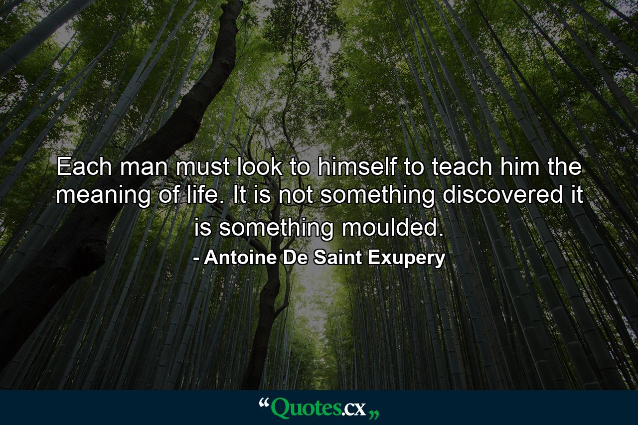 Each man must look to himself to teach him the meaning of life. It is not something discovered  it is something moulded. - Quote by Antoine De Saint Exupery