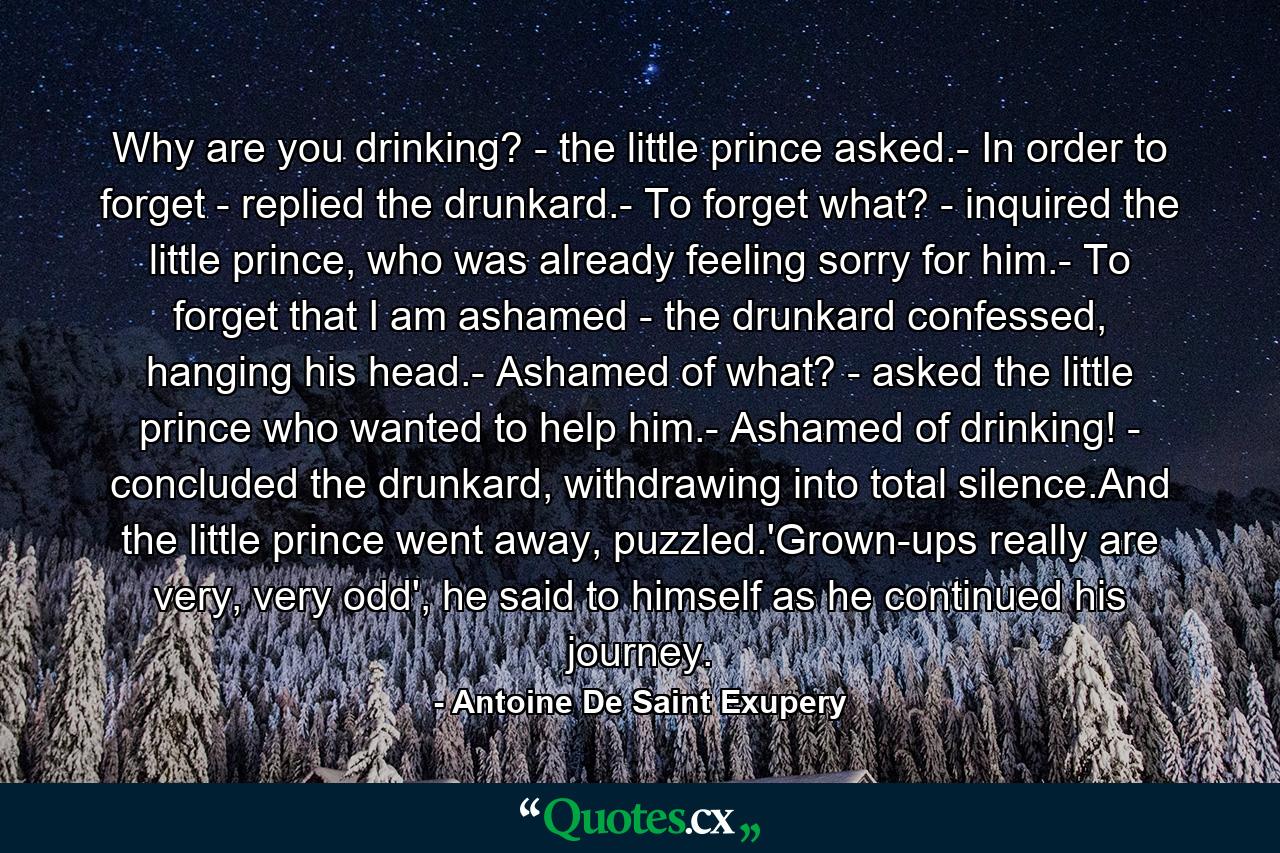 Why are you drinking? - the little prince asked.- In order to forget - replied the drunkard.- To forget what? - inquired the little prince, who was already feeling sorry for him.- To forget that I am ashamed - the drunkard confessed, hanging his head.- Ashamed of what? - asked the little prince who wanted to help him.- Ashamed of drinking! - concluded the drunkard, withdrawing into total silence.And the little prince went away, puzzled.'Grown-ups really are very, very odd', he said to himself as he continued his journey. - Quote by Antoine De Saint Exupery