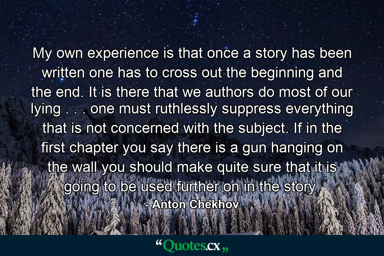 My own experience is that once a story has been written  one has to cross out the beginning and the end. It is there that we authors do most of our lying . . . one must ruthlessly suppress everything that is not concerned with the subject. If  in the first chapter  you say there is a gun hanging on the wall  you should make quite sure that it is going to be used further on in the story. - Quote by Anton Chekhov