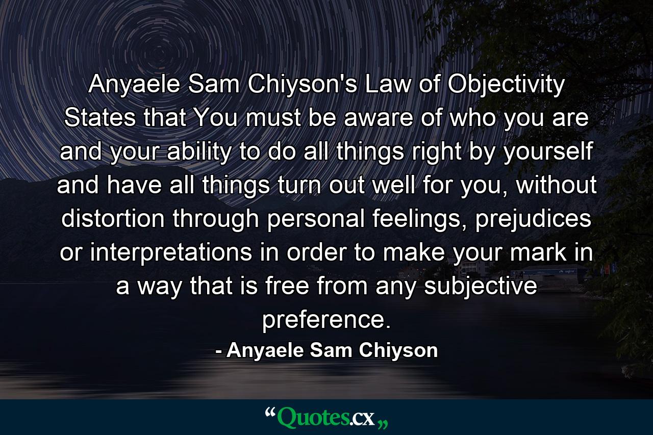 Anyaele Sam Chiyson's Law of Objectivity States that You must be aware of who you are and your ability to do all things right by yourself and have all things turn out well for you, without distortion through personal feelings, prejudices or interpretations in order to make your mark in a way that is free from any subjective preference. - Quote by Anyaele Sam Chiyson