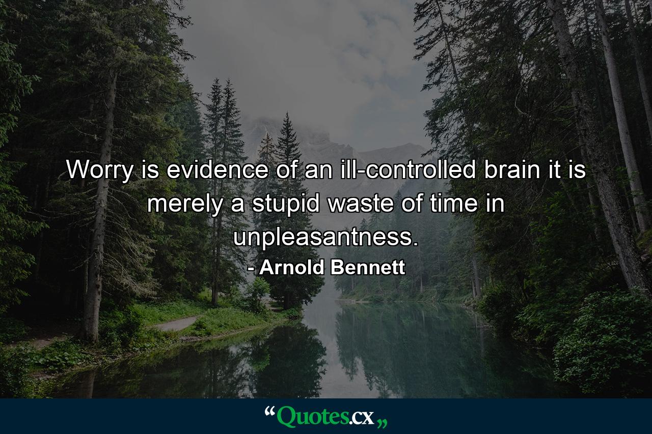 Worry is evidence of an ill-controlled brain  it is merely a stupid waste of time in unpleasantness. - Quote by Arnold Bennett