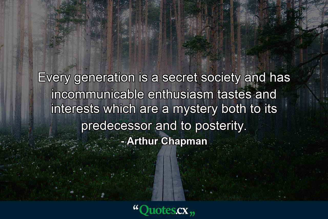 Every generation is a secret society and has incommunicable enthusiasm  tastes and interests which are a mystery both to its predecessor and to posterity. - Quote by Arthur Chapman