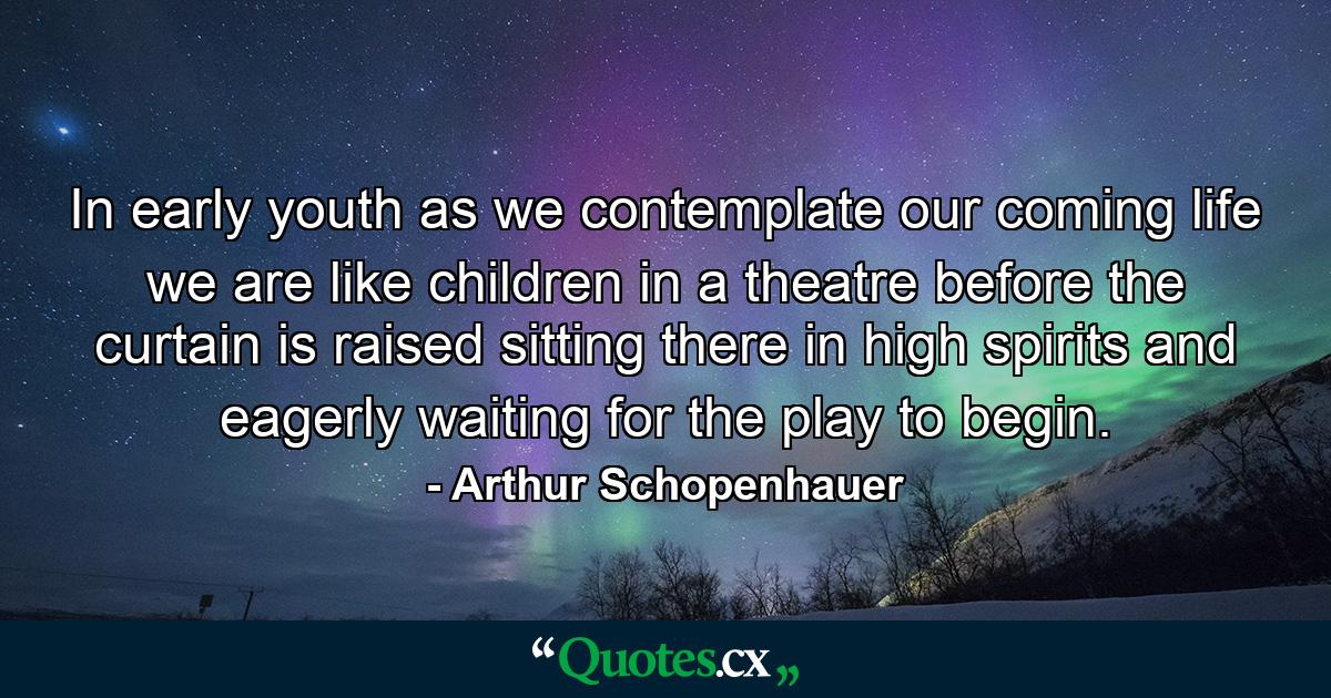 In early youth  as we contemplate our coming life  we are like children in a theatre before the curtain is raised  sitting there in high spirits and eagerly waiting for the play to begin. - Quote by Arthur Schopenhauer