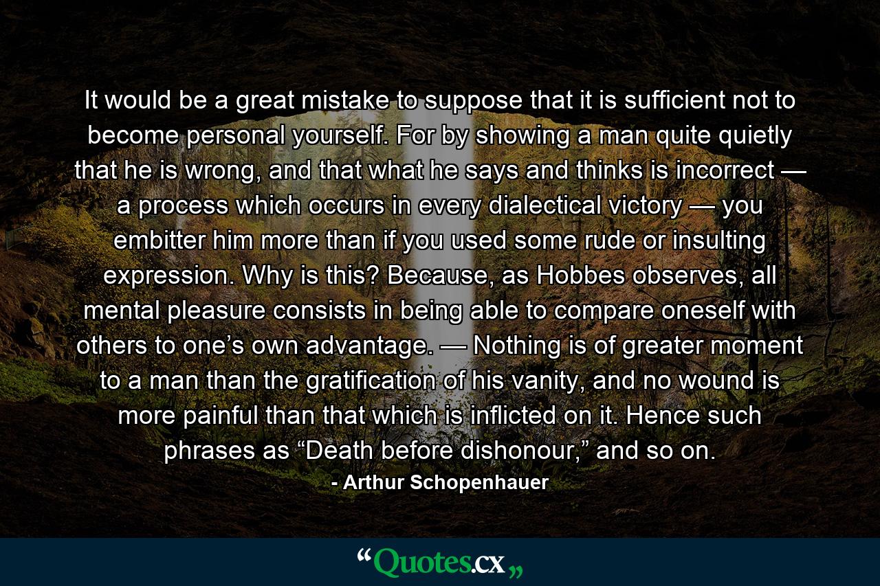 It would be a great mistake to suppose that it is sufficient not to become personal yourself. For by showing a man quite quietly that he is wrong, and that what he says and thinks is incorrect — a process which occurs in every dialectical victory — you embitter him more than if you used some rude or insulting expression. Why is this? Because, as Hobbes observes, all mental pleasure consists in being able to compare oneself with others to one’s own advantage. — Nothing is of greater moment to a man than the gratification of his vanity, and no wound is more painful than that which is inflicted on it. Hence such phrases as “Death before dishonour,” and so on. - Quote by Arthur Schopenhauer