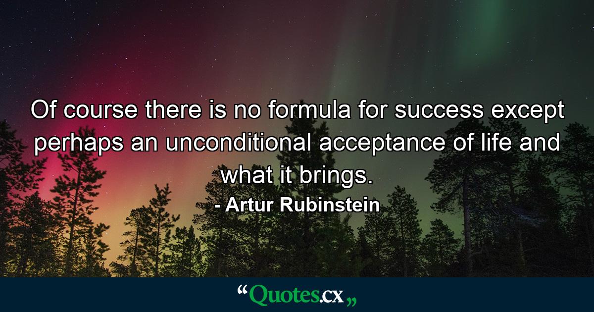 Of course there is no formula for success except perhaps  an unconditional acceptance of life and what it brings. - Quote by Artur Rubinstein