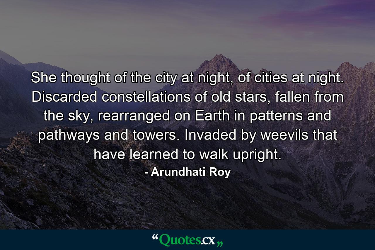 She thought of the city at night, of cities at night. Discarded constellations of old stars, fallen from the sky, rearranged on Earth in patterns and pathways and towers. Invaded by weevils that have learned to walk upright. - Quote by Arundhati Roy